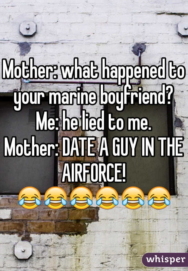 Mother: what happened to your marine boyfriend?
Me: he lied to me. 
Mother: DATE A GUY IN THE AIRFORCE! 
😂😂😂😂😂😂
