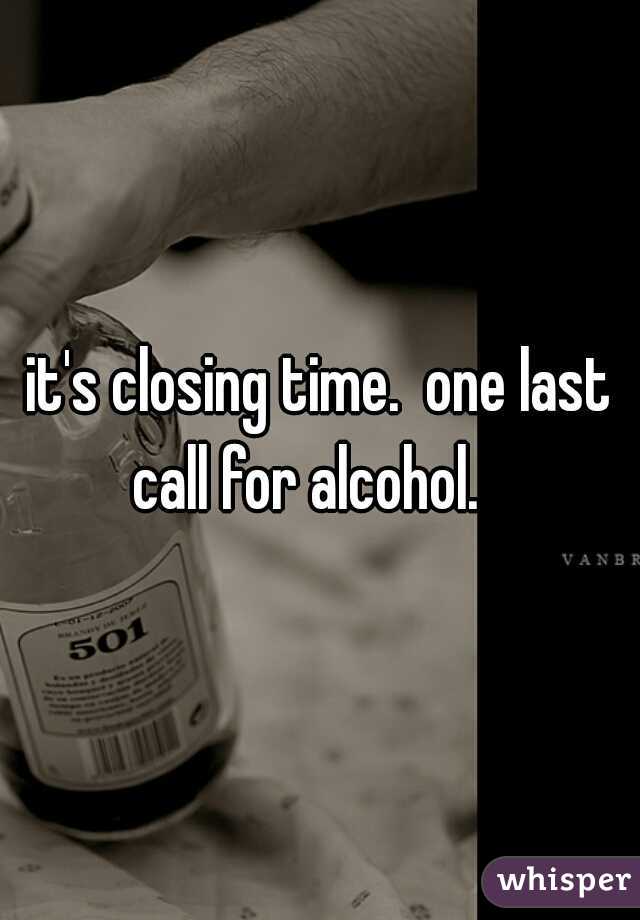 it's closing time.  one last call for alcohol.   