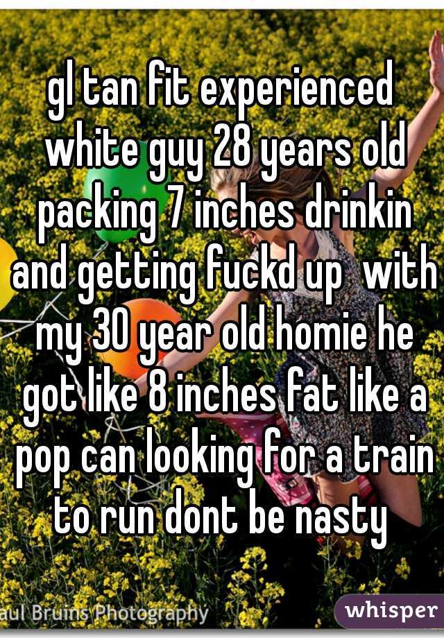 gl tan fit experienced white guy 28 years old packing 7 inches drinkin and getting fuckd up  with my 30 year old homie he got like 8 inches fat like a pop can looking for a train to run dont be nasty 
