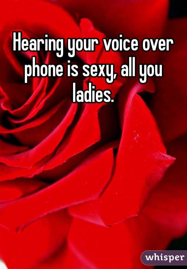 Hearing your voice over phone is sexy, all you ladies. 