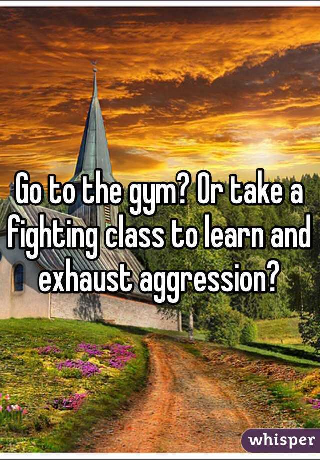 Go to the gym? Or take a fighting class to learn and exhaust aggression?