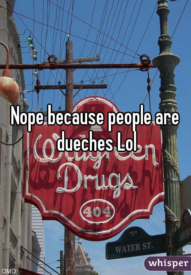 Nope because people are dueches Lol