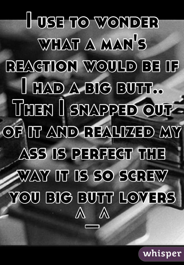 I use to wonder what a man's reaction would be if I had a big butt.. Then I snapped out of it and realized my ass is perfect the way it is so screw you big butt lovers ^_^