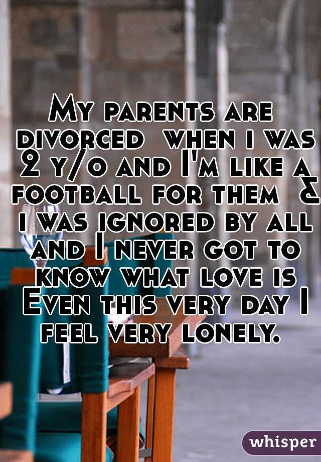 My parents are divorced  when i was 2 y/o and I'm like a football for them  & i was ignored by all and I never got to know what love is Even this very day I feel very lonely. 