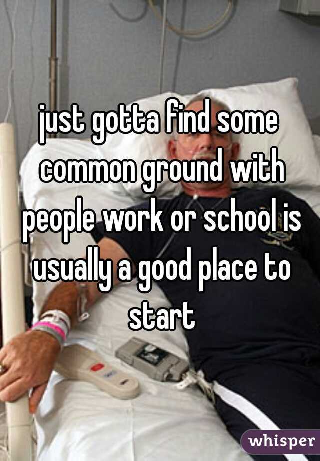 just gotta find some common ground with people work or school is usually a good place to start