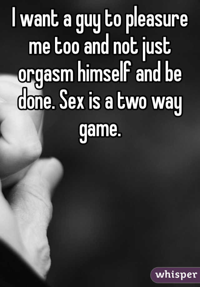 I want a guy to pleasure me too and not just orgasm himself and be done. Sex is a two way game. 