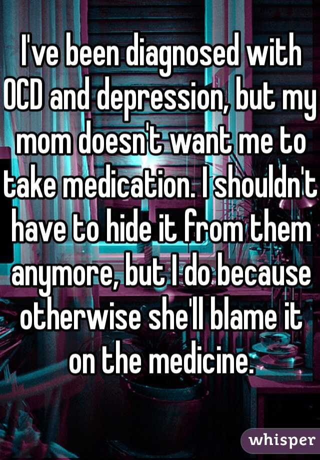 I've been diagnosed with OCD and depression, but my mom doesn't want me to take medication. I shouldn't have to hide it from them anymore, but I do because otherwise she'll blame it on the medicine.