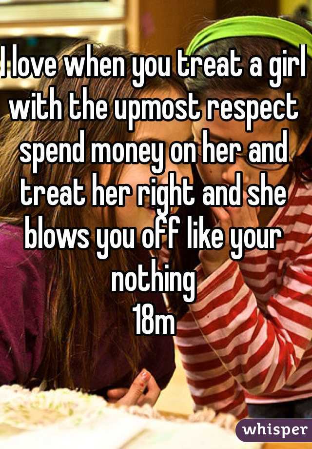 I love when you treat a girl with the upmost respect spend money on her and treat her right and she blows you off like your nothing 
18m 