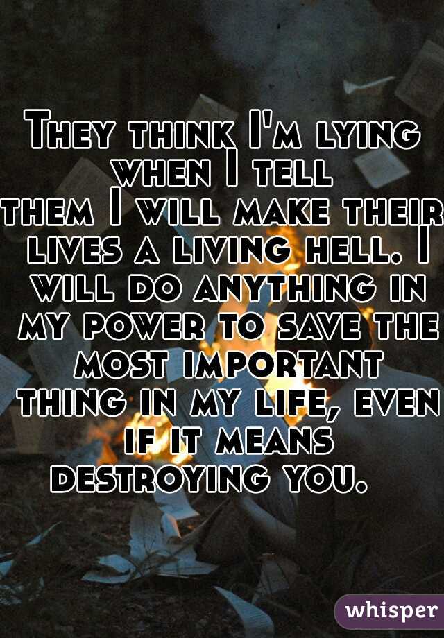 They think I'm lying when I tell 
them I will make their lives a living hell. I will do anything in my power to save the most important thing in my life, even if it means destroying you.   
