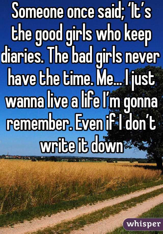 Someone once said; ‘It’s the good girls who keep diaries. The bad girls never have the time. Me… I just wanna live a life I’m gonna remember. Even if I don’t write it down