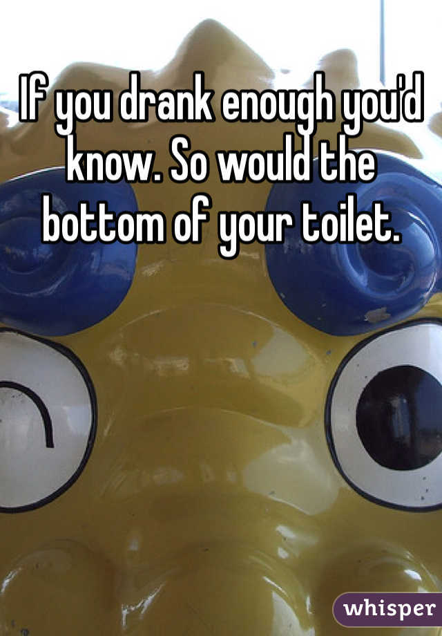 If you drank enough you'd know. So would the bottom of your toilet. 