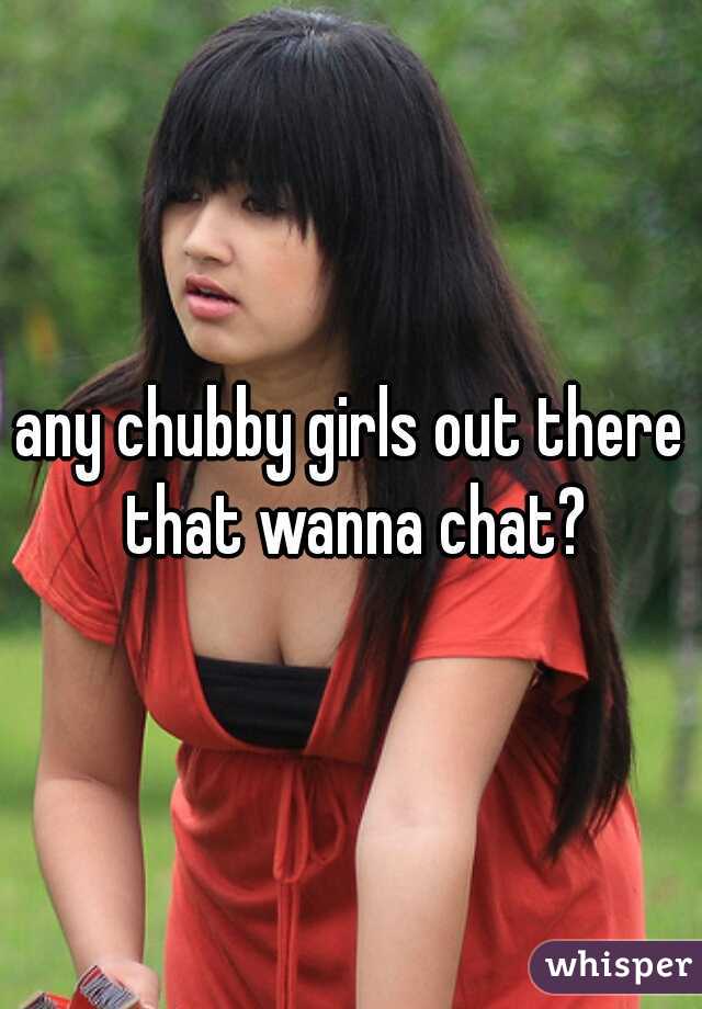 any chubby girls out there that wanna chat?