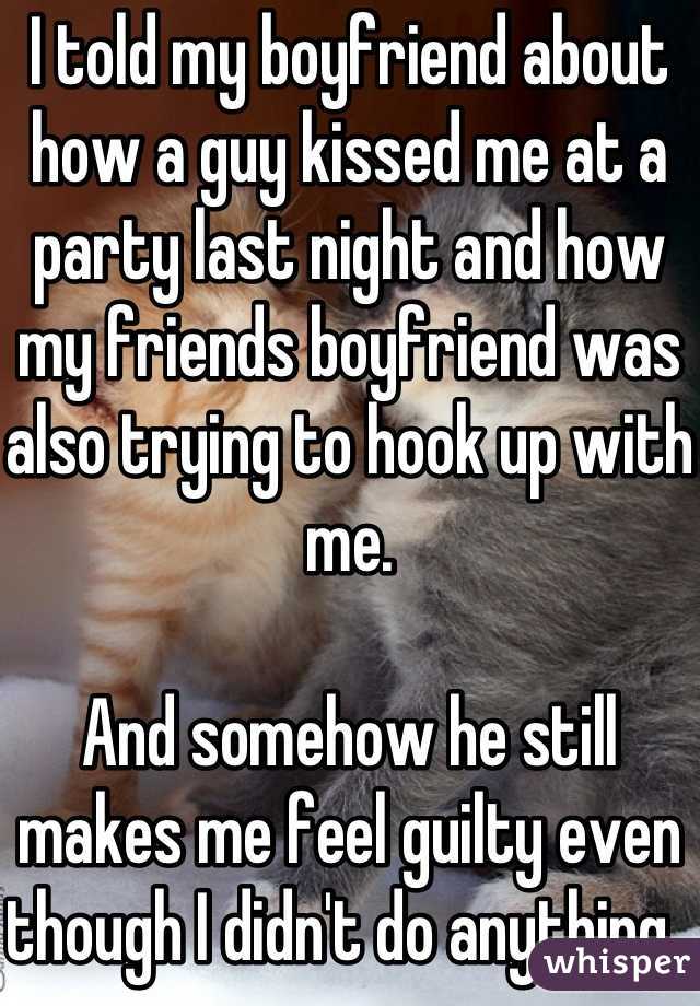 I told my boyfriend about how a guy kissed me at a party last night and how my friends boyfriend was also trying to hook up with me. 

And somehow he still makes me feel guilty even though I didn't do anything. 