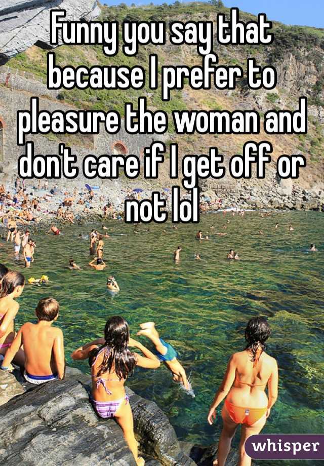 Funny you say that because I prefer to pleasure the woman and don't care if I get off or not lol