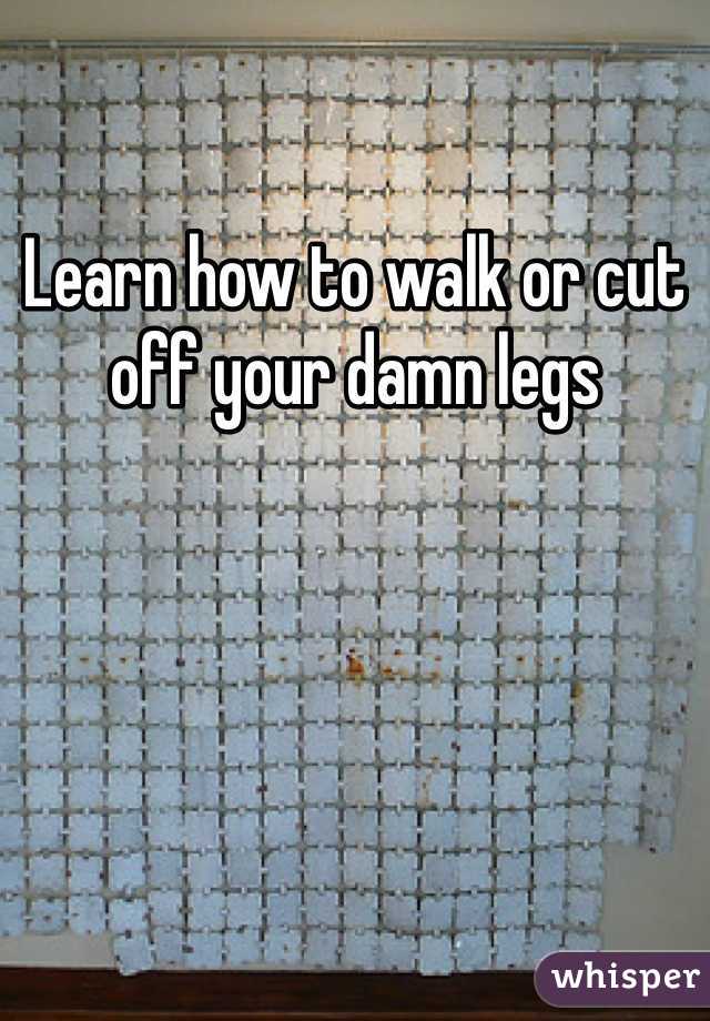 Learn how to walk or cut off your damn legs