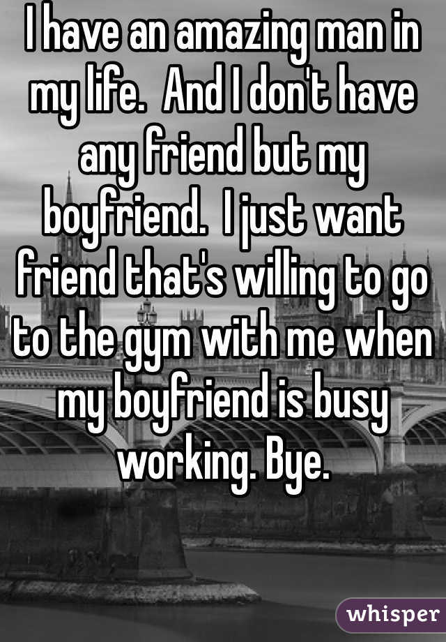I have an amazing man in my life.  And I don't have any friend but my boyfriend.  I just want friend that's willing to go to the gym with me when my boyfriend is busy working. Bye. 