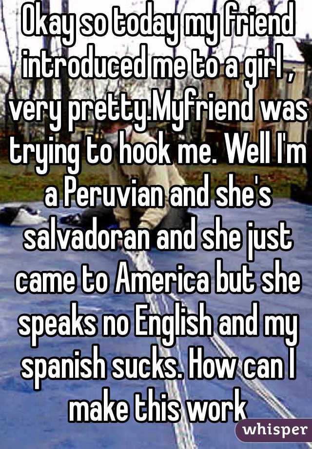 Okay so today my friend introduced me to a girl , very pretty.Myfriend was trying to hook me. Well I'm a Peruvian and she's salvadoran and she just came to America but she speaks no English and my spanish sucks. How can I make this work 