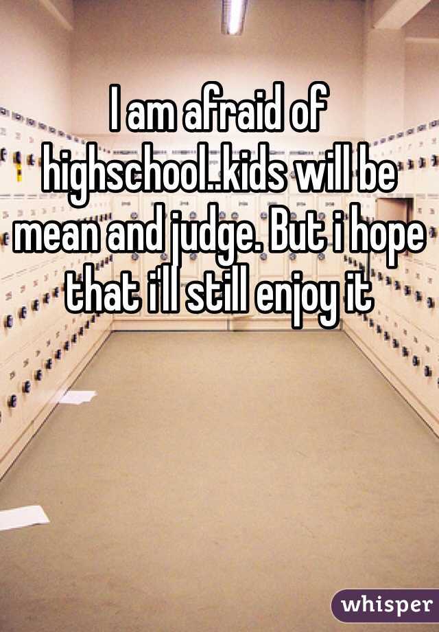 I am afraid of highschool..kids will be mean and judge. But i hope that i'll still enjoy it