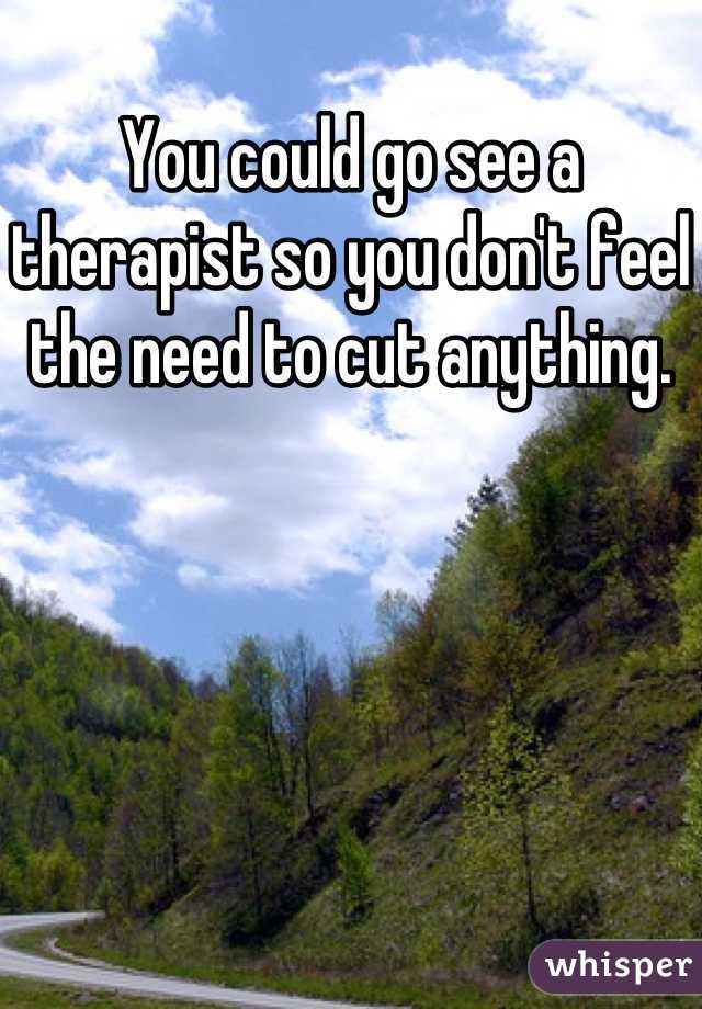 You could go see a therapist so you don't feel the need to cut anything.