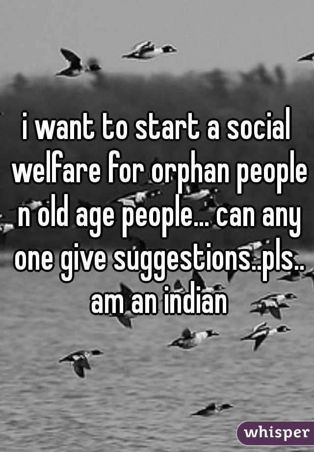 i want to start a social welfare for orphan people n old age people... can any one give suggestions..pls.. am an indian