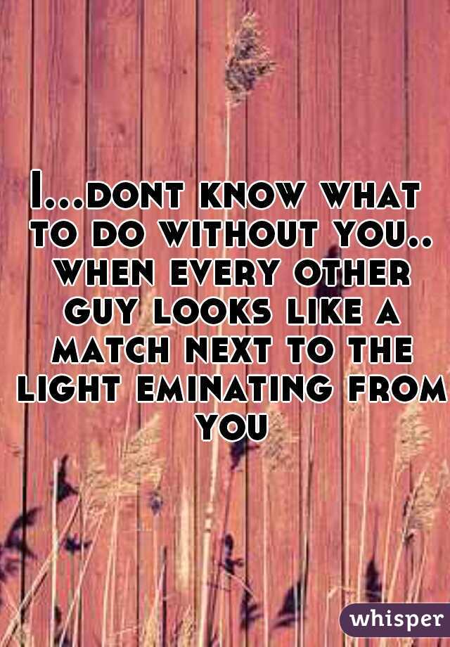 I...dont know what to do without you.. when every other guy looks like a match next to the light eminating from you