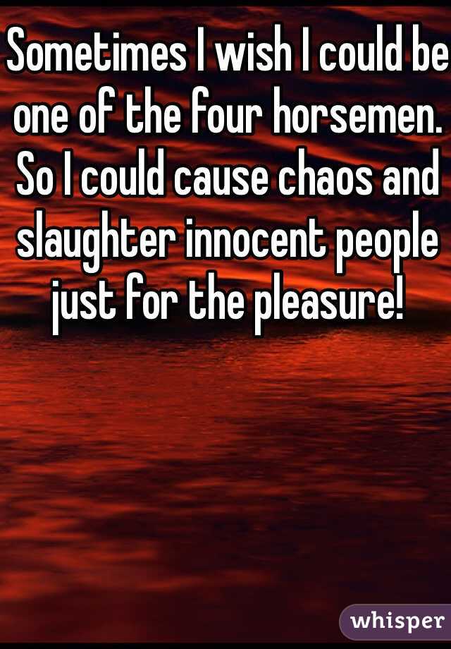 Sometimes I wish I could be one of the four horsemen. So I could cause chaos and slaughter innocent people just for the pleasure!