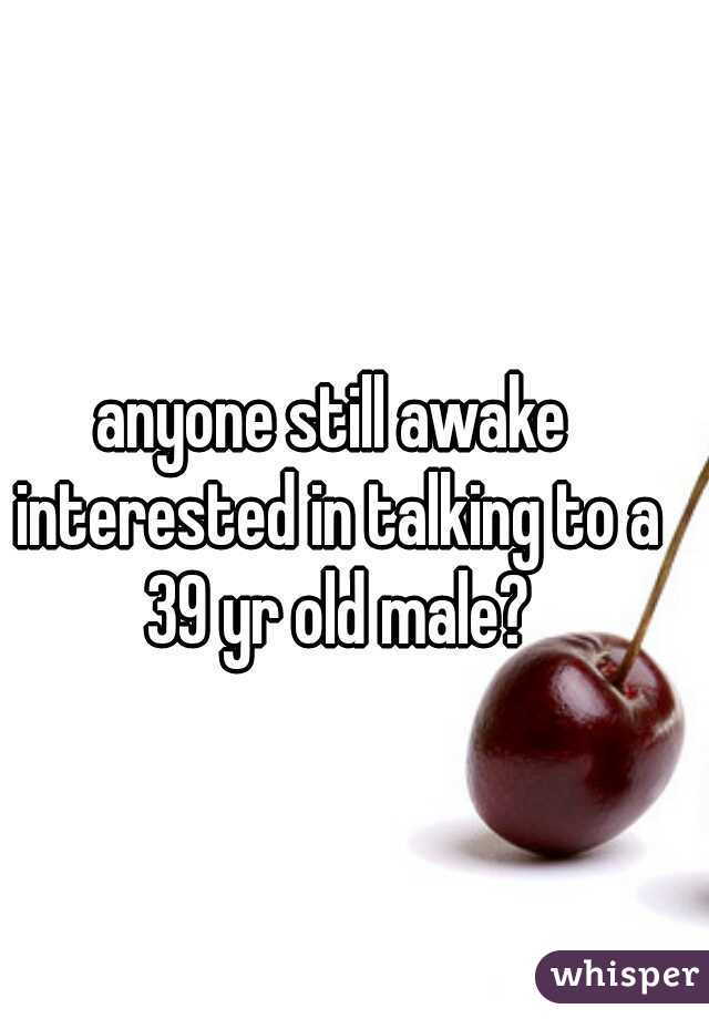 anyone still awake interested in talking to a 39 yr old male?