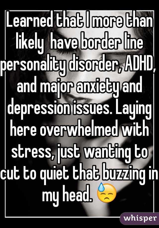 Learned that I more than likely  have border line personality disorder, ADHD, and major anxiety and depression issues. Laying here overwhelmed with stress, just wanting to cut to quiet that buzzing in my head. 😓