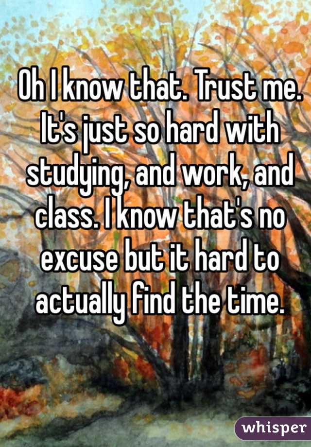 Oh I know that. Trust me. It's just so hard with studying, and work, and class. I know that's no excuse but it hard to actually find the time. 