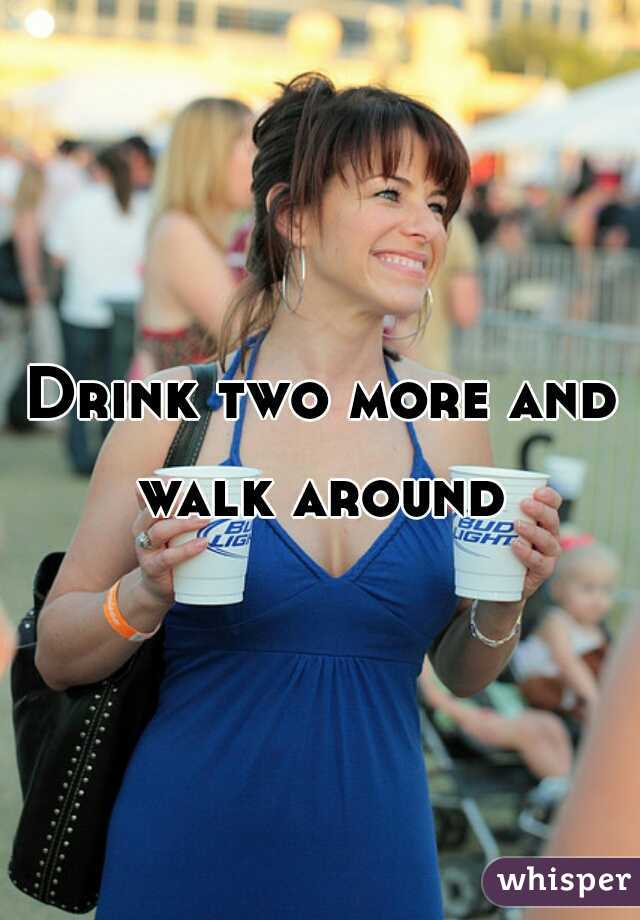 Drink two more and walk around 