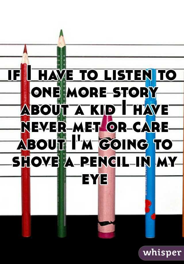 if I have to listen to one more story about a kid I have never met or care about I'm going to shove a pencil in my eye