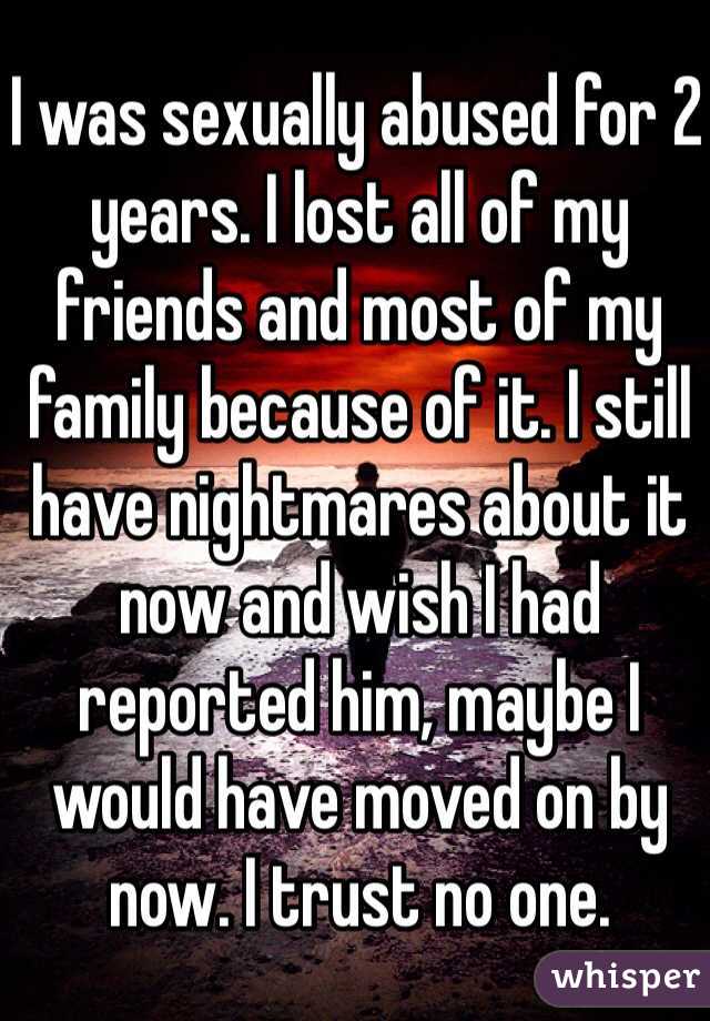 I was sexually abused for 2 years. I lost all of my friends and most of my family because of it. I still have nightmares about it now and wish I had reported him, maybe I would have moved on by now. I trust no one.