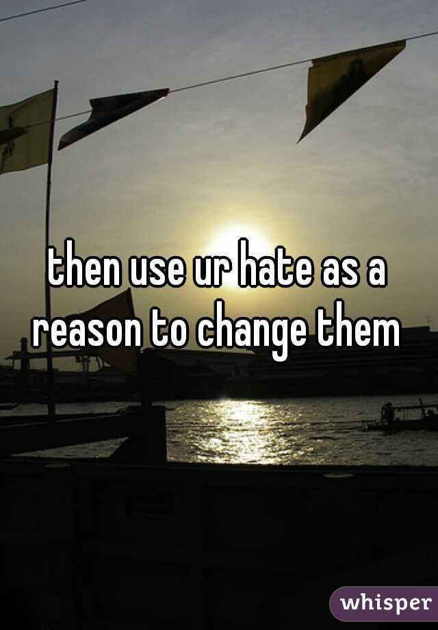 then use ur hate as a reason to change them 