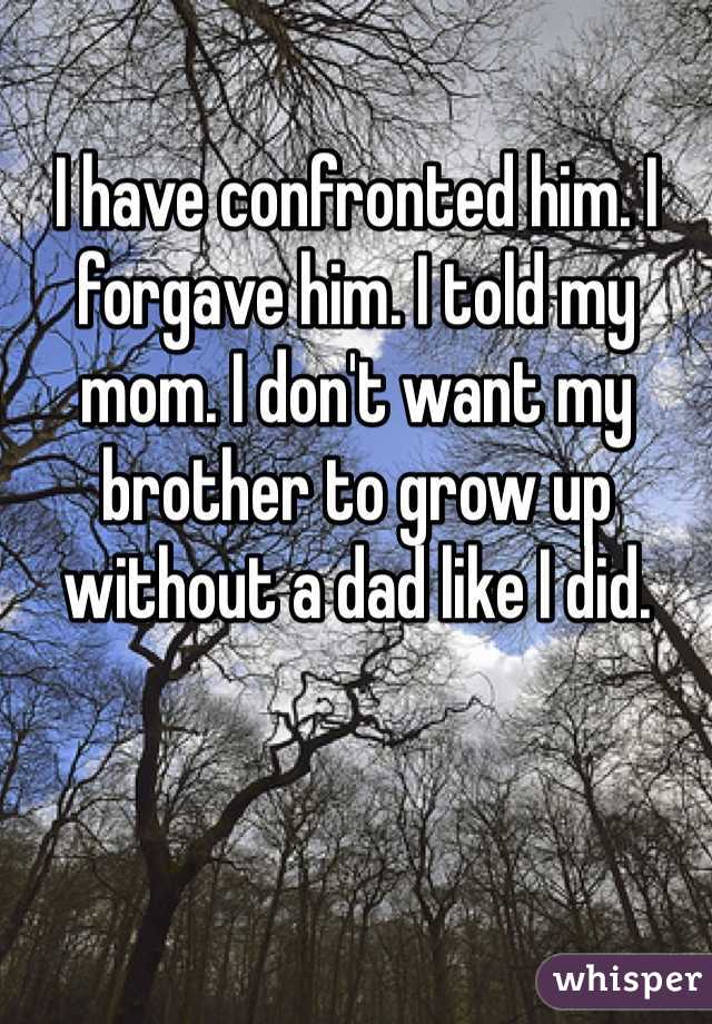 I have confronted him. I forgave him. I told my mom. I don't want my brother to grow up without a dad like I did. 