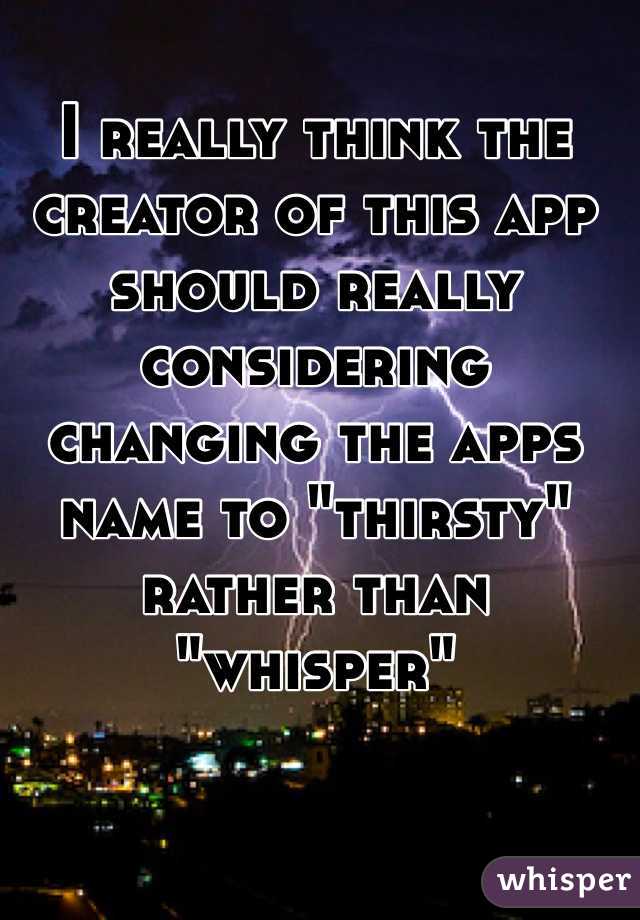 I really think the creator of this app should really considering changing the apps name to "thirsty" rather than "whisper"