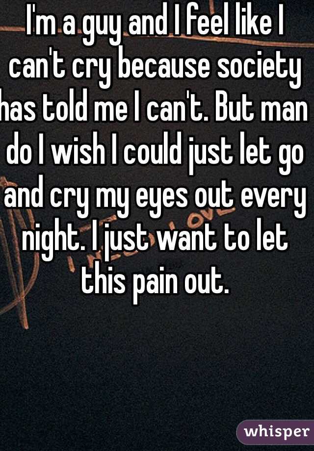 I'm a guy and I feel like I can't cry because society has told me I can't. But man do I wish I could just let go and cry my eyes out every night. I just want to let this pain out.