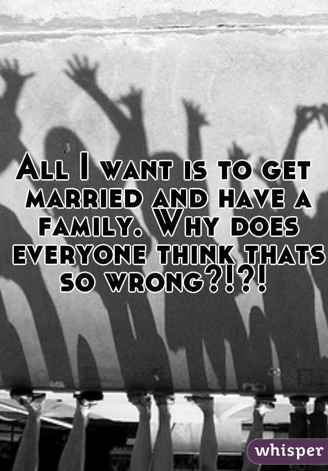 All I want is to get married and have a family. Why does everyone think thats so wrong?!?! 