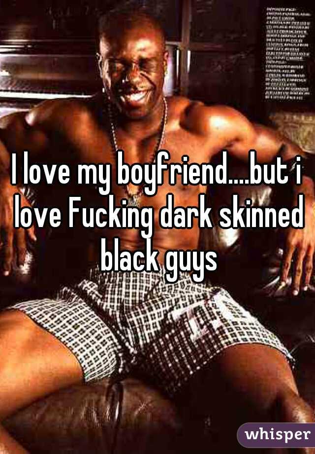 I love my boyfriend....but i love Fucking dark skinned black guys