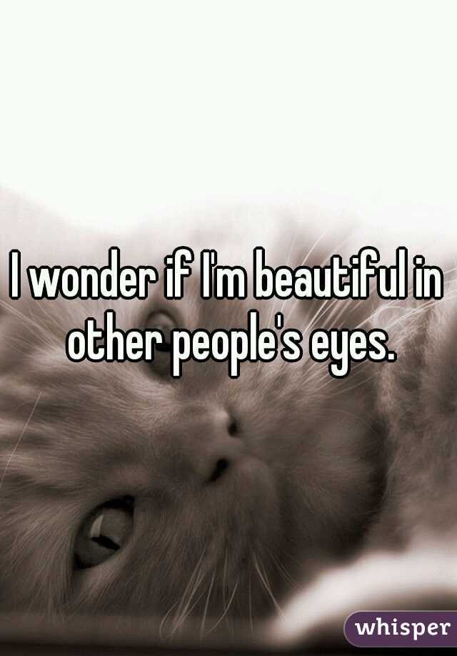 I wonder if I'm beautiful in other people's eyes.