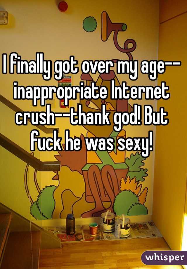 I finally got over my age--inappropriate Internet crush--thank god! But fuck he was sexy! 