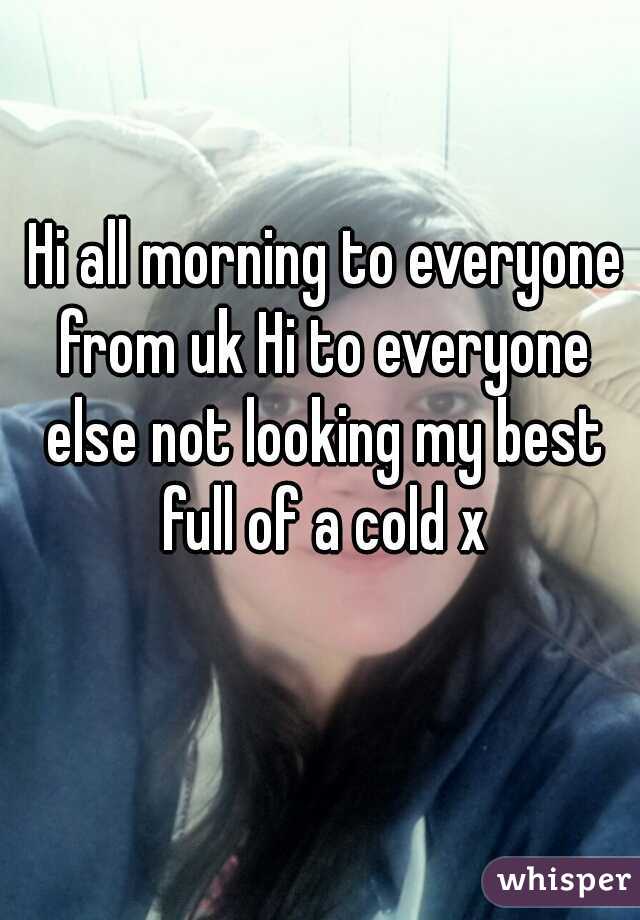 Hi all morning to everyone from uk Hi to everyone else not looking my best full of a cold x