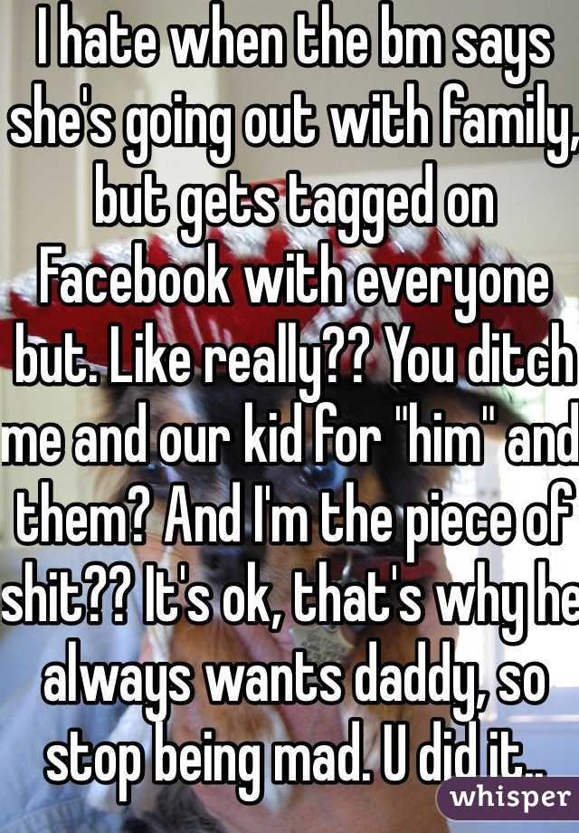 I hate when the bm says she's going out with family, but gets tagged on Facebook with everyone but. Like really?? You ditch me and our kid for "him" and them? And I'm the piece of shit?? It's ok, that's why he always wants daddy, so stop being mad. U did it..