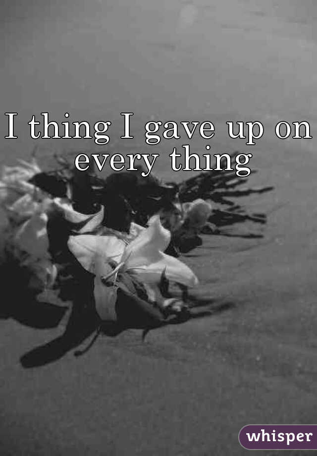 I thing I gave up on every thing