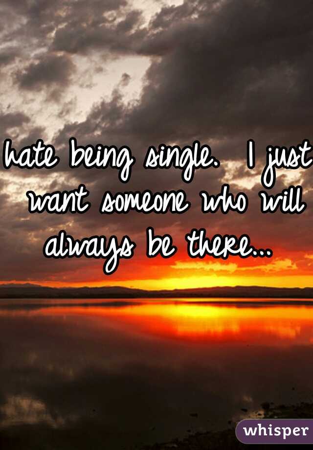 hate being single.  I just want someone who will always be there... 