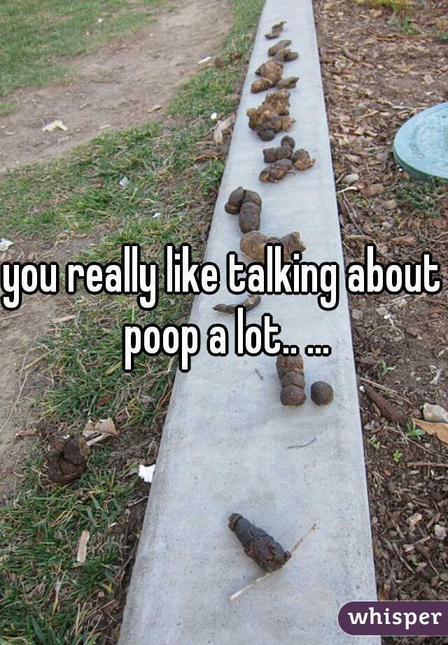 you really like talking about poop a lot.. ...