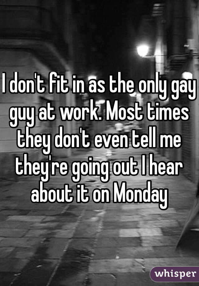I don't fit in as the only gay guy at work. Most times they don't even tell me they're going out I hear about it on Monday