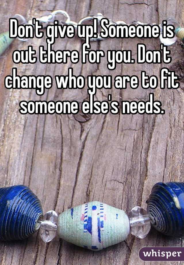 Don't give up! Someone is out there for you. Don't change who you are to fit someone else's needs. 