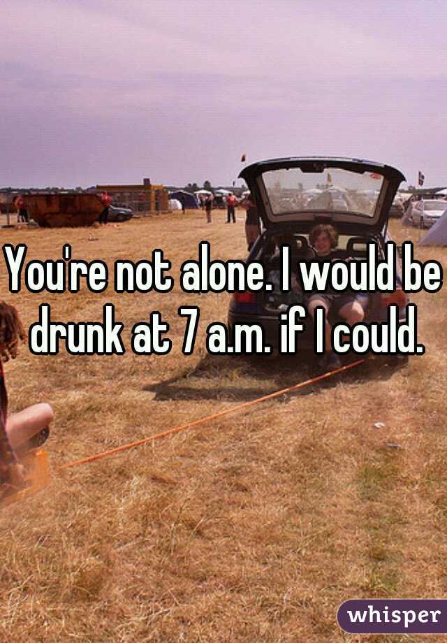 You're not alone. I would be drunk at 7 a.m. if I could.