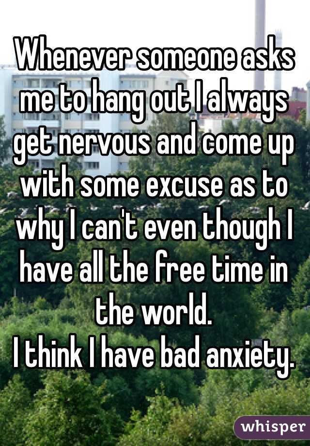 Whenever someone asks me to hang out I always get nervous and come up with some excuse as to why I can't even though I have all the free time in the world. 
I think I have bad anxiety. 