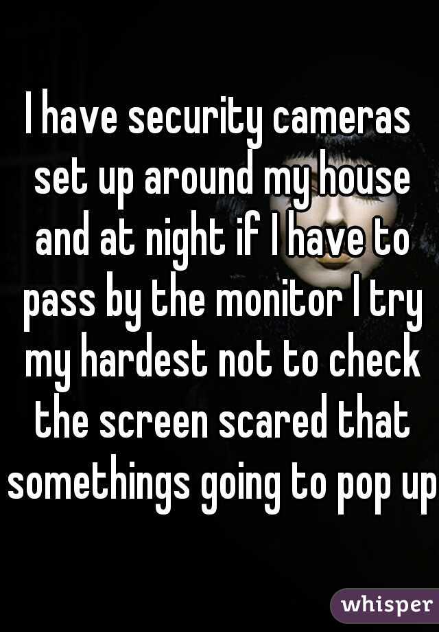 I have security cameras set up around my house and at night if I have to pass by the monitor I try my hardest not to check the screen scared that somethings going to pop up